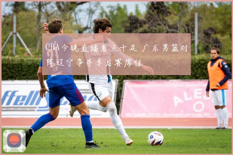 CBA今晚直播看点十足 广东男篮对阵辽宁争夺季后赛席位