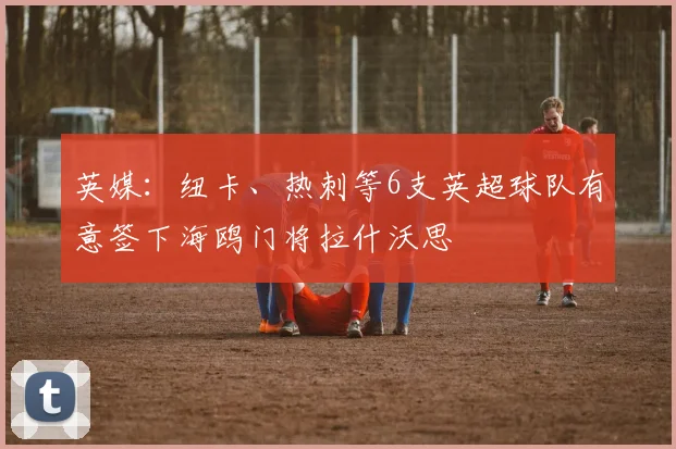 英媒：纽卡、热刺等6支英超球队有意签下海鸥门将拉什沃思