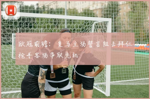 欧冠前瞻：皇马主场誓言阻击拜仁枪手客场争取先机