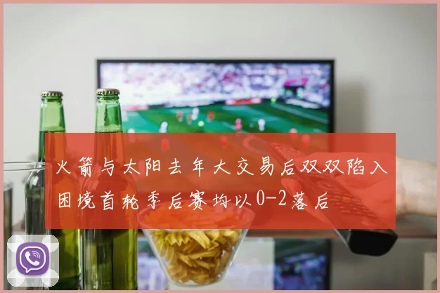火箭与太阳去年大交易后双双陷入困境首轮季后赛均以0-2落后
