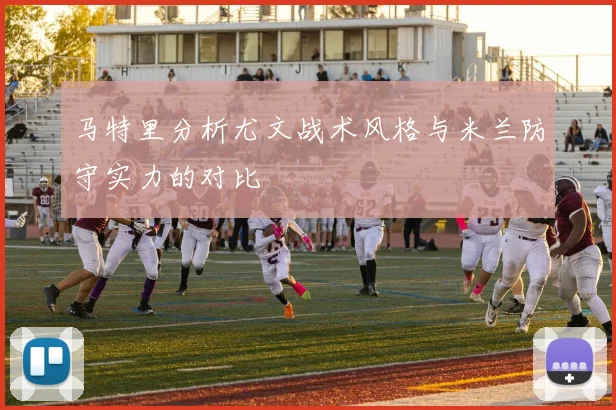 马特里分析尤文战术风格与米兰防守实力的对比