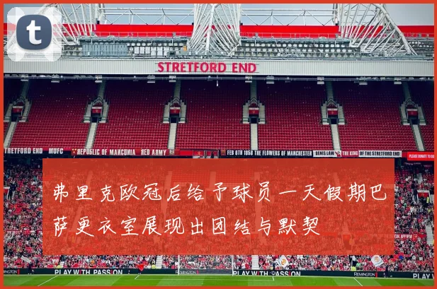 弗里克欧冠后给予球员一天假期巴萨更衣室展现出团结与默契