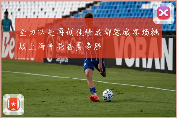 全力以赴再创佳绩成都蓉城客场挑战上海申花奋勇争胜