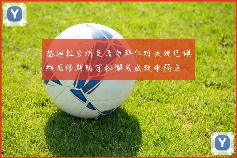 赫迪拉分析皇马与拜仁对决姆巴佩维尼修斯防守松懈或成致命弱点