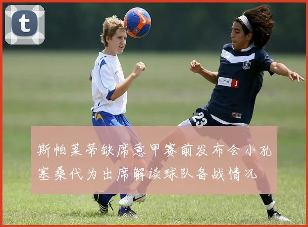 斯帕莱蒂缺席意甲赛前发布会小孔塞桑代为出席解读球队备战情况