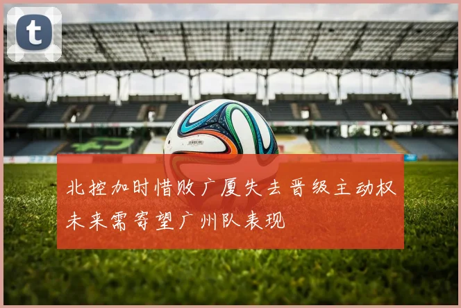 北控加时惜败广厦失去晋级主动权未来需寄望广州队表现