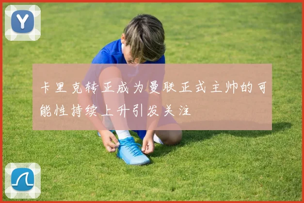 卡里克转正成为曼联正式主帅的可能性持续上升引发关注