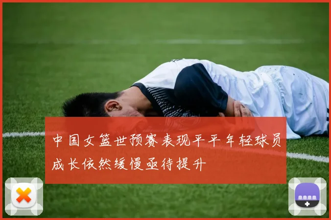 中国女篮世预赛表现平平年轻球员成长依然缓慢亟待提升