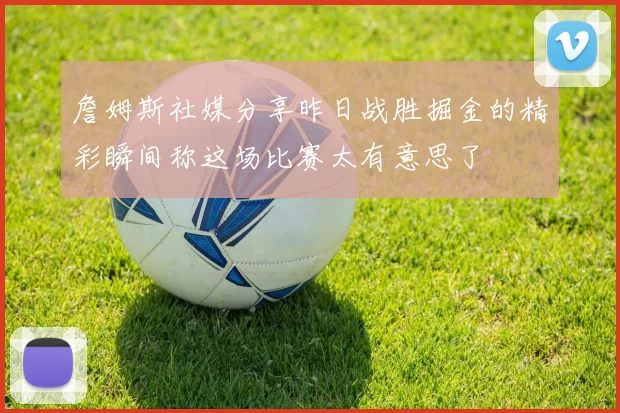 詹姆斯社媒分享昨日战胜掘金的精彩瞬间称这场比赛太有意思了