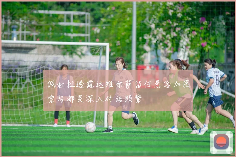佩杜拉透露达维尔萨留任悬念加图索与都灵深入对话频繁