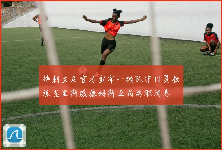 热刺女足官方宣布一线队守门员教练克里斯威廉姆斯正式离职消息