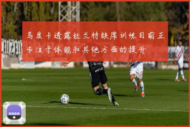 乌度卡透露杜兰特缺席训练目前正专注于体能和其他方面的提升