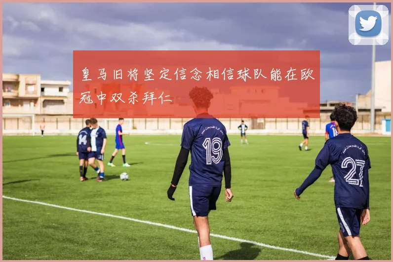 皇马旧将坚定信念相信球队能在欧冠中双杀拜仁