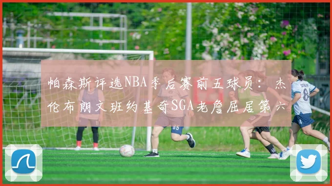 帕森斯评选NBA季后赛前五球员：杰伦布朗文班约基奇SGA老詹屈居第六