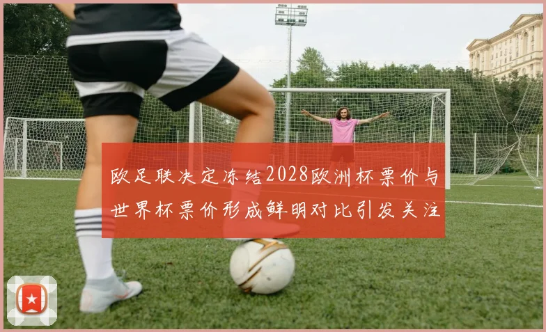 欧足联决定冻结2028欧洲杯票价与世界杯票价形成鲜明对比引发关注
