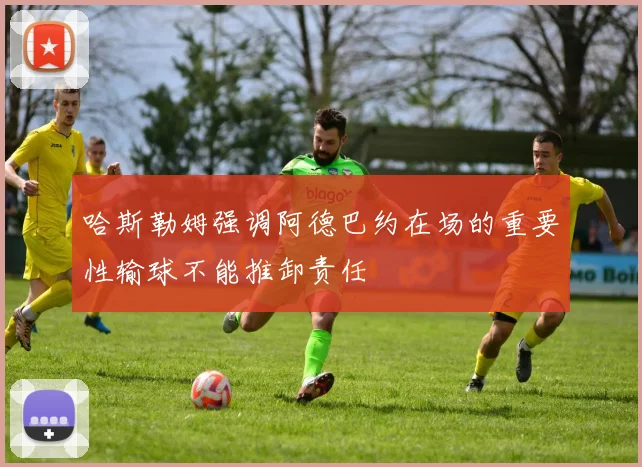 哈斯勒姆强调阿德巴约在场的重要性输球不能推卸责任