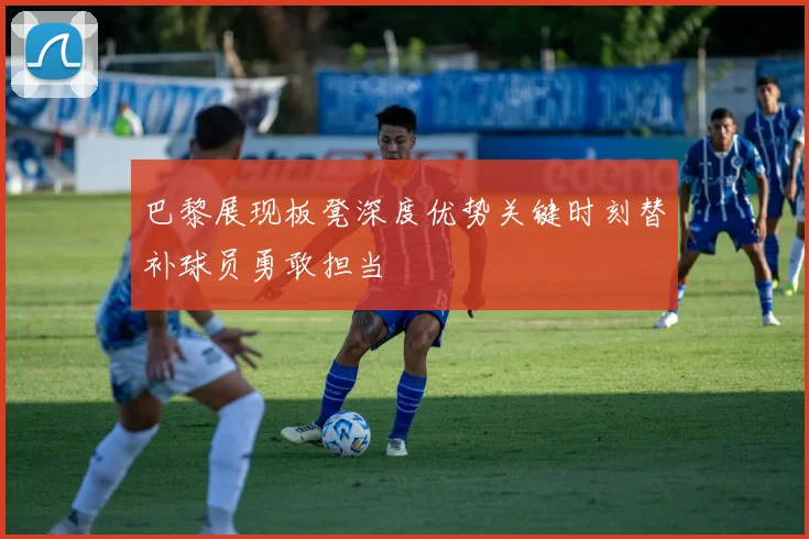 巴黎展现板凳深度优势关键时刻替补球员勇敢担当