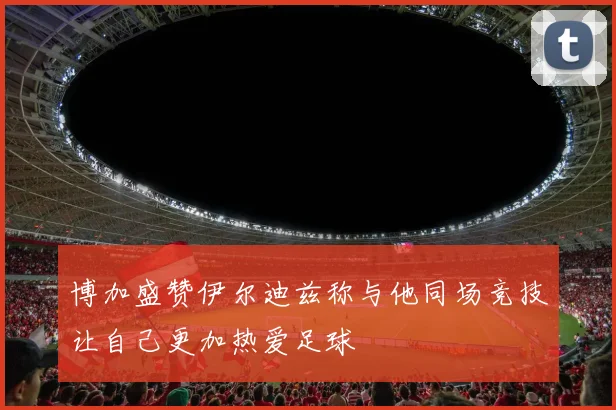 博加盛赞伊尔迪兹称与他同场竞技让自己更加热爱足球