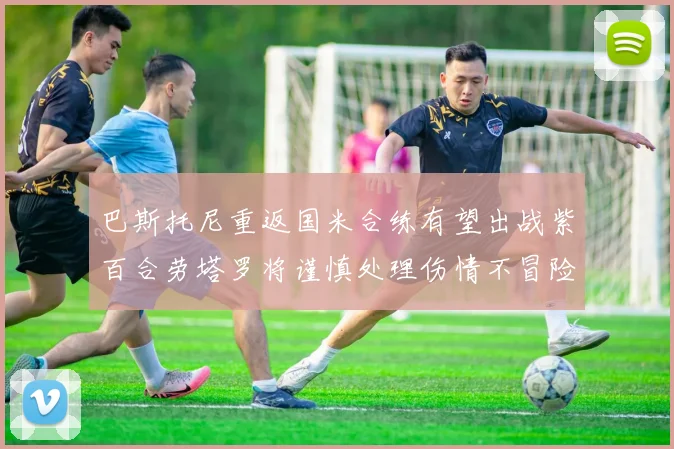 巴斯托尼重返国米合练有望出战紫百合劳塔罗将谨慎处理伤情不冒险