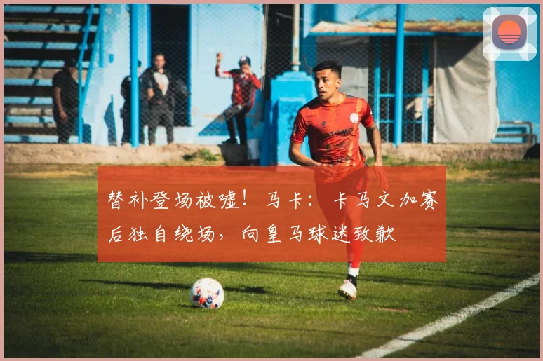 替补登场被嘘！马卡：卡马文加赛后独自绕场，向皇马球迷致歉