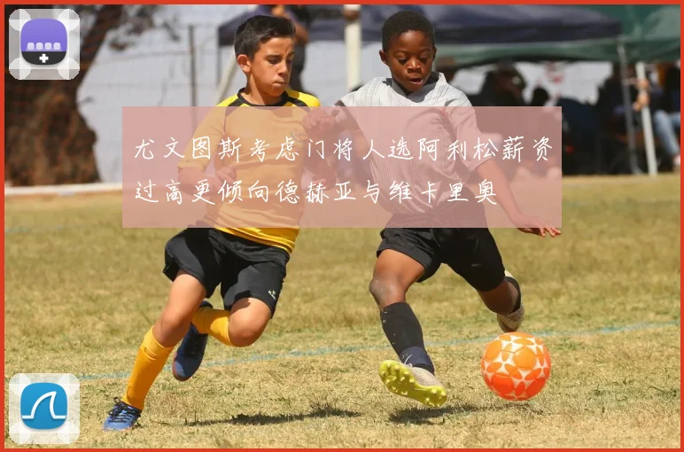 尤文图斯考虑门将人选阿利松薪资过高更倾向德赫亚与维卡里奥